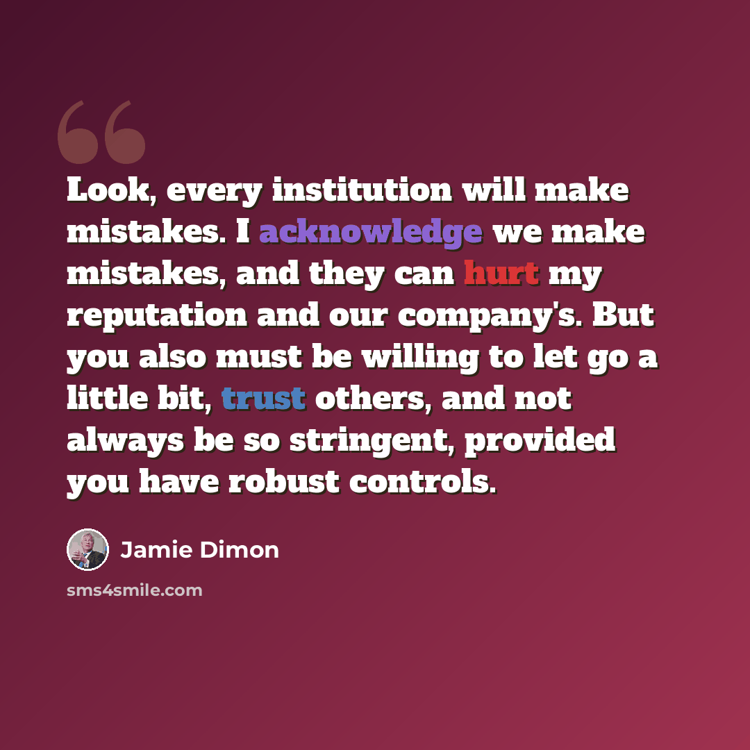 “Look, every institution will make mistakes. I acknowledge we make mistakes, and they can hurt my reputation and our company's. But you also must be willing to let go a little bit, trust others, and not always be so stringent, provided you have robust controls.” quote by Jamie Dimon