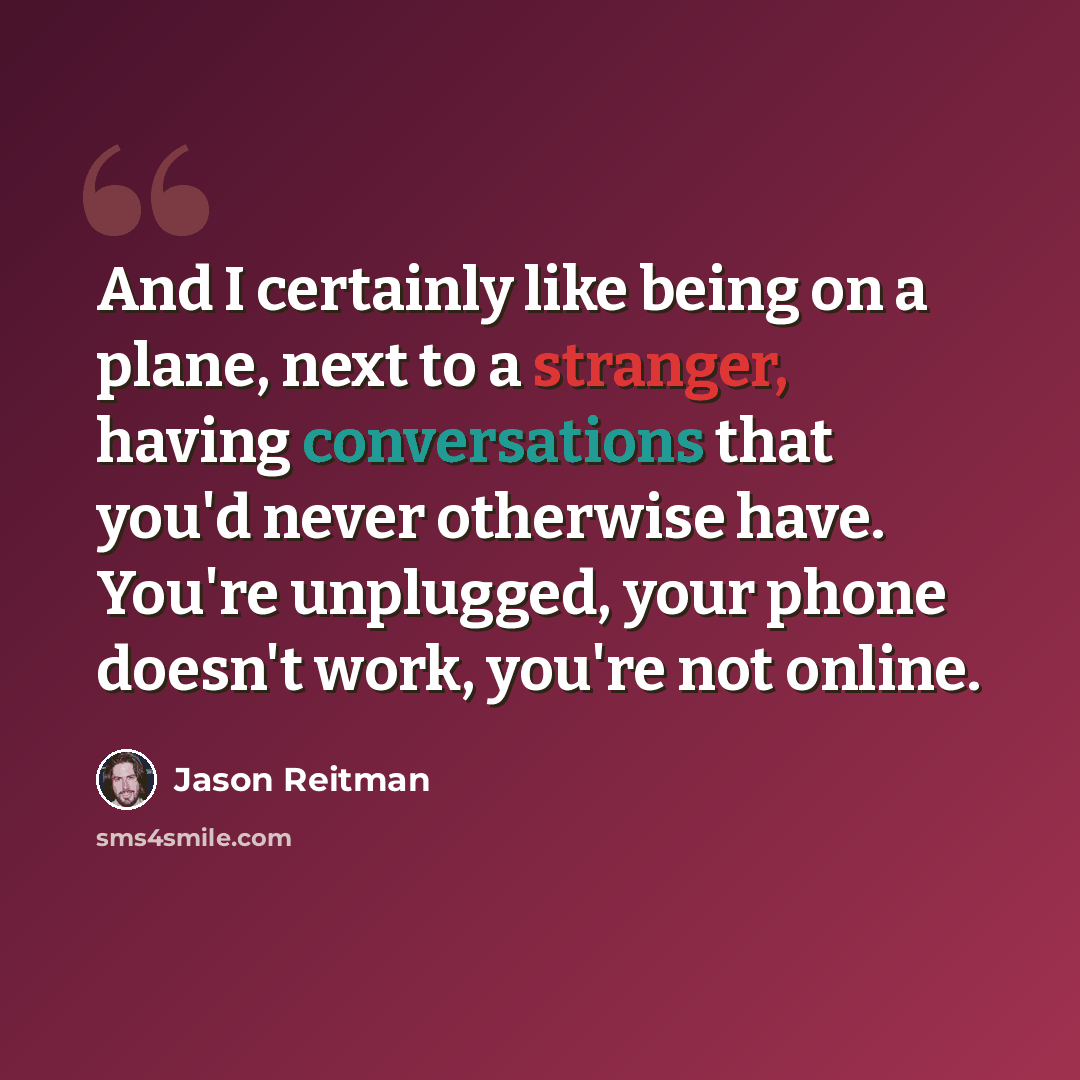 “And I certainly like being on a plane, next to a stranger, having conversations that you'd never otherwise have. You're unplugged, your phone doesn't work, you're not online.” quote by Jason Reitman