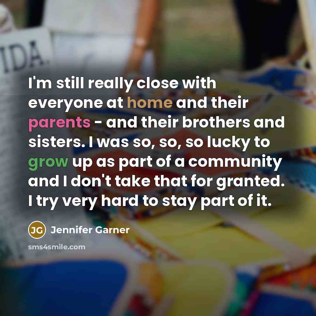 “I'm still really close with everyone at home and their parents - and their brothers and sisters. I was so, so, so lucky to grow up as part of a community and I don't take that for granted. I try very hard to stay part of it.” quote by Jennifer Garner