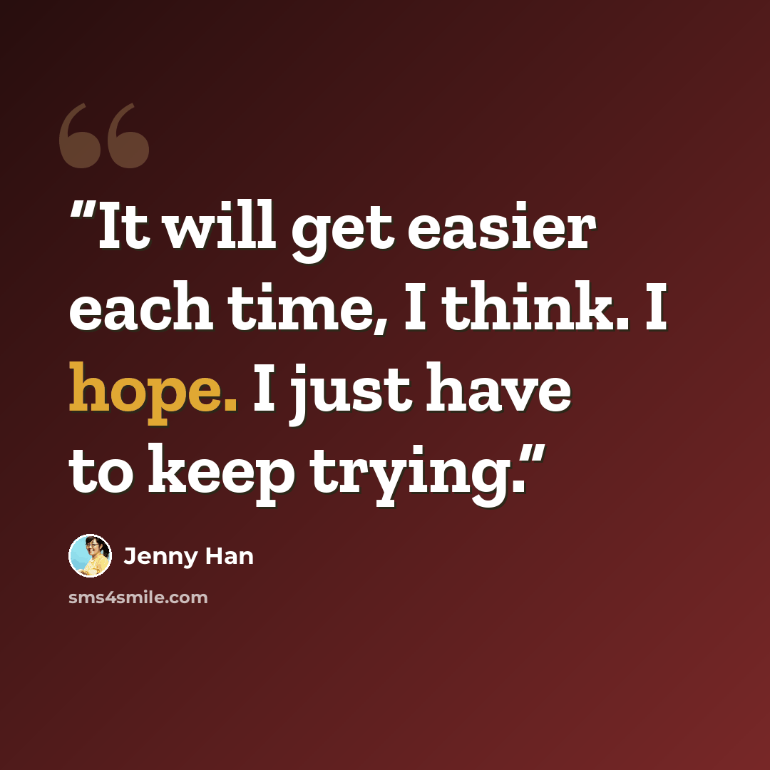 “It will get easier each time, I think. I hope. I just have to keep trying.” quote by jenny han
