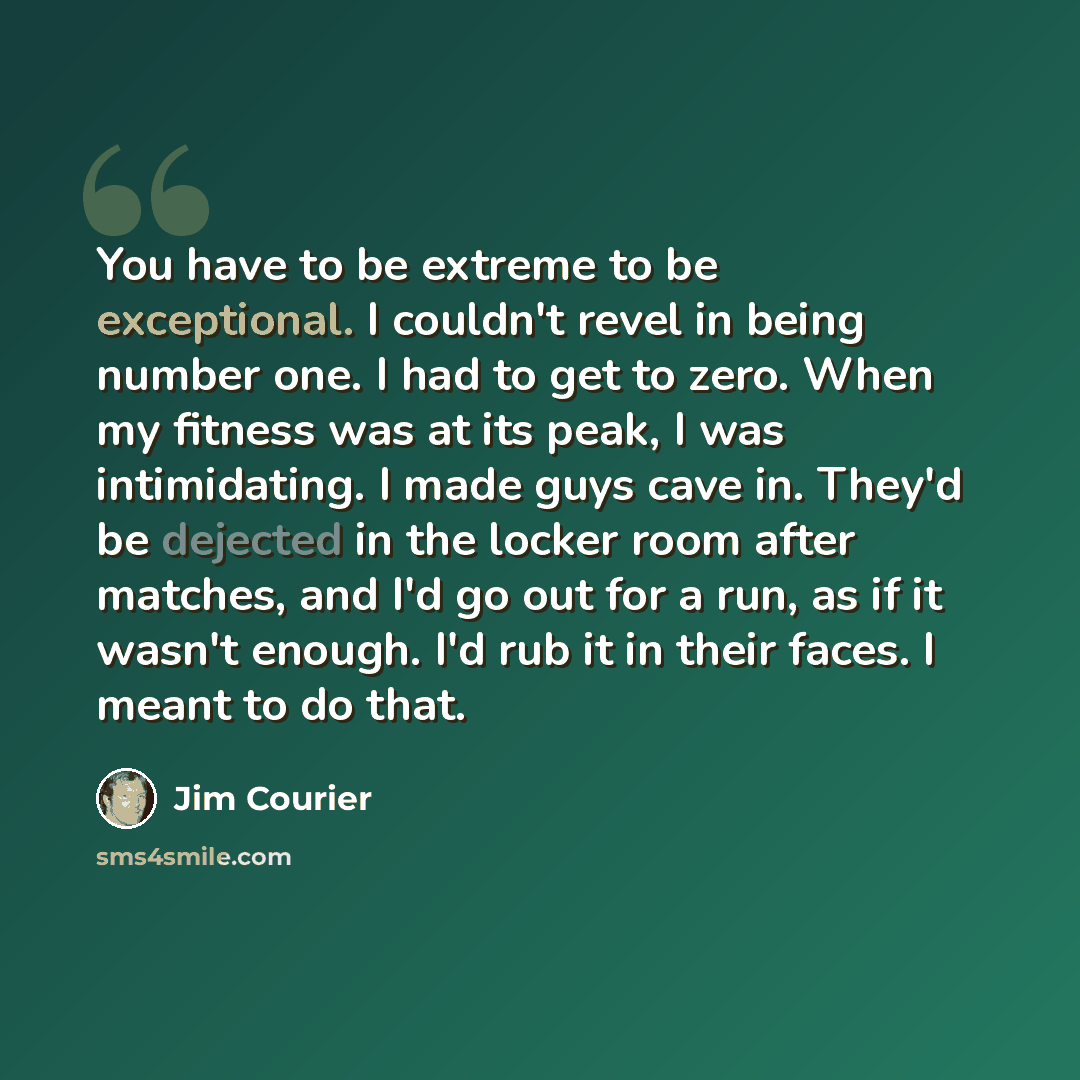 “You have to be extreme to be exceptional. I couldn't revel in being number one. I had to get to zero. When my fitness was at its peak, I was intimidating. I made guys cave in. They'd be dejected in the locker room after matches, and I'd go out for a run, as if it wasn't enough. I'd rub it in their…” quote by Jim Courier