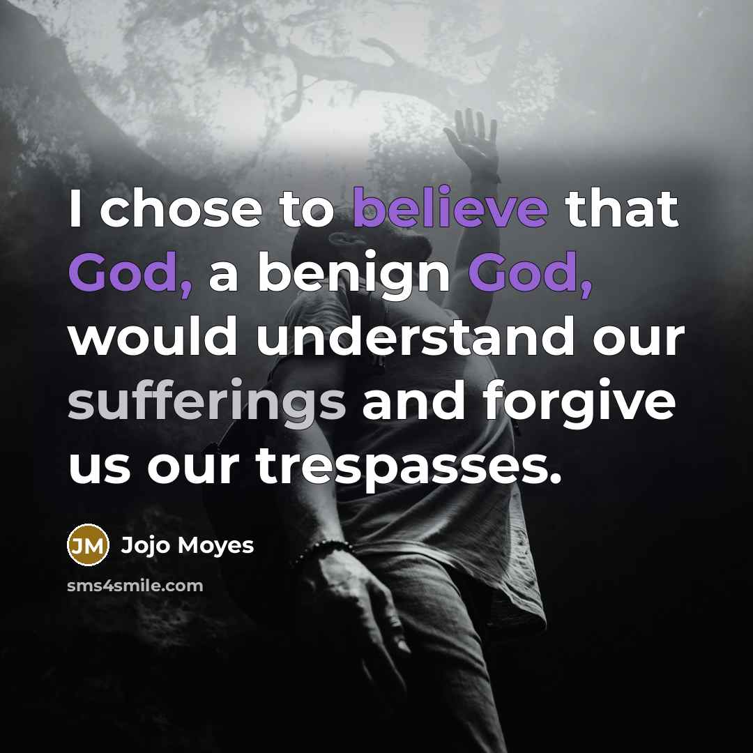 “I chose to believe that God, a benign God, would understand our sufferings and forgive us our trespasses.” quote by Jojo Moyes