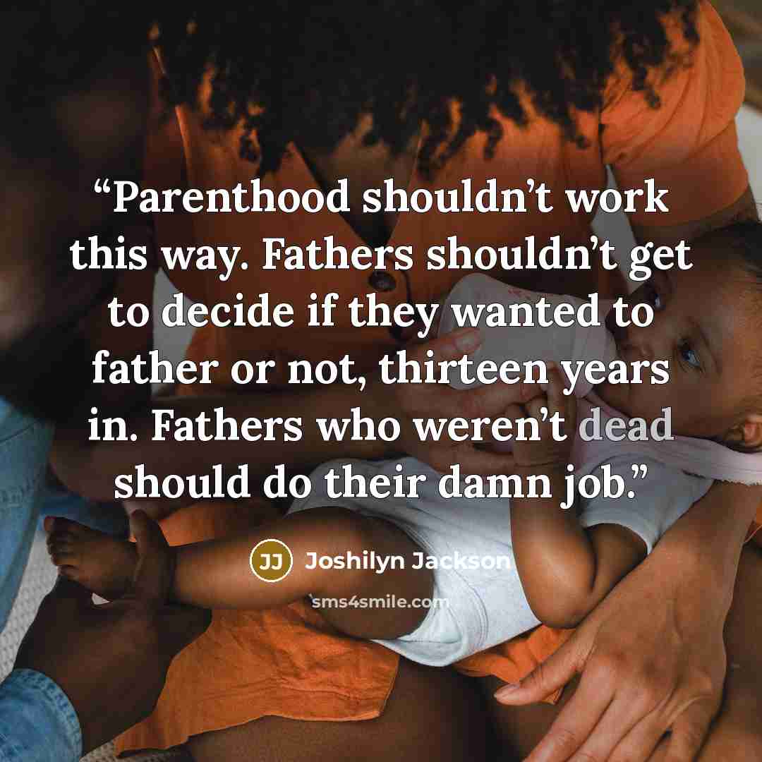“Parenthood shouldn’t work this way. Fathers shouldn’t get to decide if they wanted to father or not, thirteen years in. Fathers who weren’t dead should do their damn job.” quote by Joshilyn Jackson