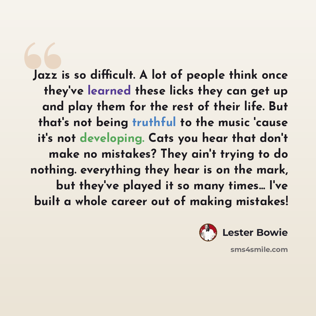 “Jazz is so difficult. A lot of people think once they've learned these licks they can get up and play them for the rest of their life. But that's not being truthful to the music 'cause it's not developing. Cats you hear that don't make no mistakes? They ain't trying to do nothing. everything they…” quote by Lester Bowie