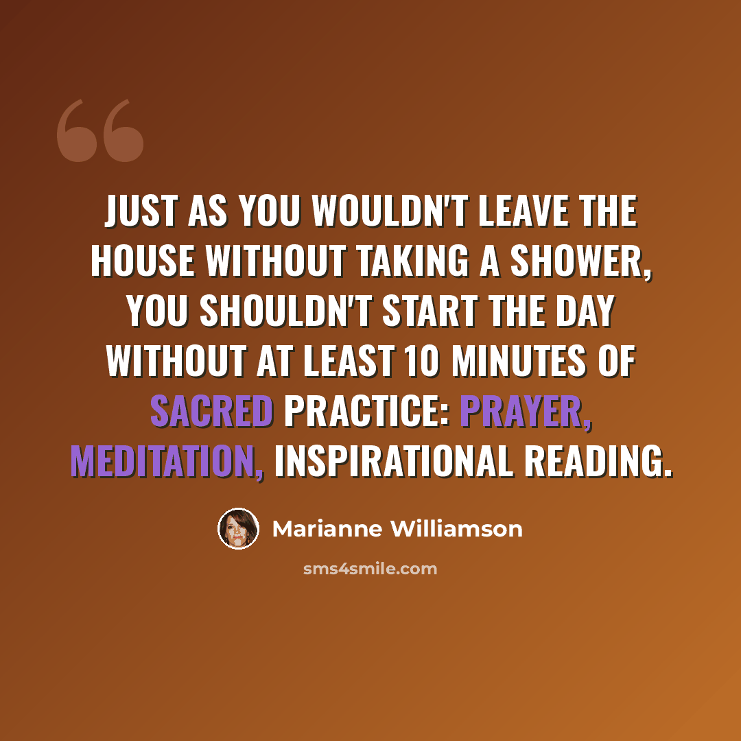 “Just as you wouldn't leave the house without taking a shower, you shouldn't start the day without at least 10 minutes of sacred practice: prayer, meditation, inspirational reading.” quote by Marianne Williamson