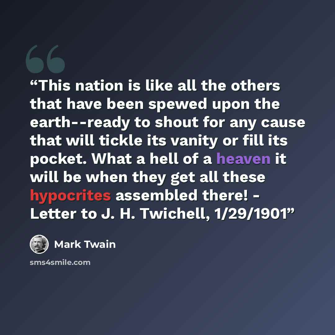 “This nation is like all the others that have been spewed upon the earth--ready to shout for any cause that will tickle its vanity or fill its pocket. What a hell of a heaven it will be when they get all these hypocrites assembled there! - Letter to J. H. Twichell, 1/29/1901” quote by Mark Twain
