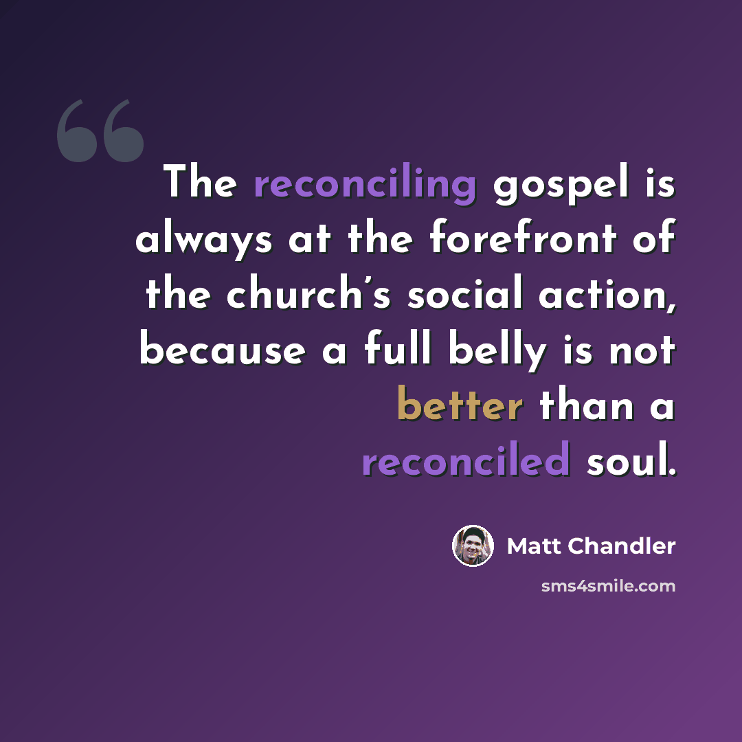 “The reconciling gospel is always at the forefront of the church’s social action, because a full belly is not better than a reconciled soul.” quote by Matt Chandler