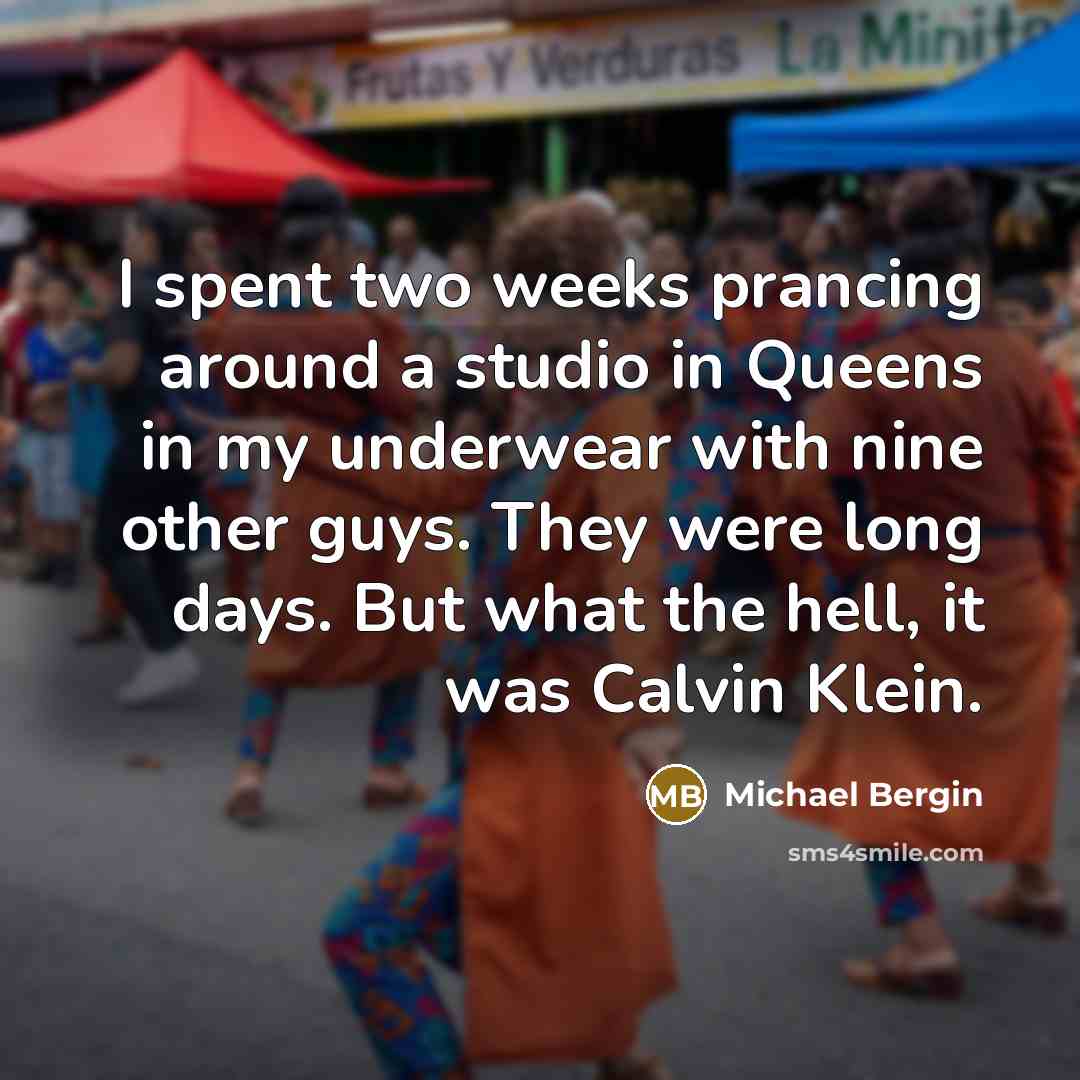“I spent two weeks prancing around a studio in Queens in my underwear with nine other guys. They were long days. But what the hell, it was Calvin Klein.” quote by Michael Bergin