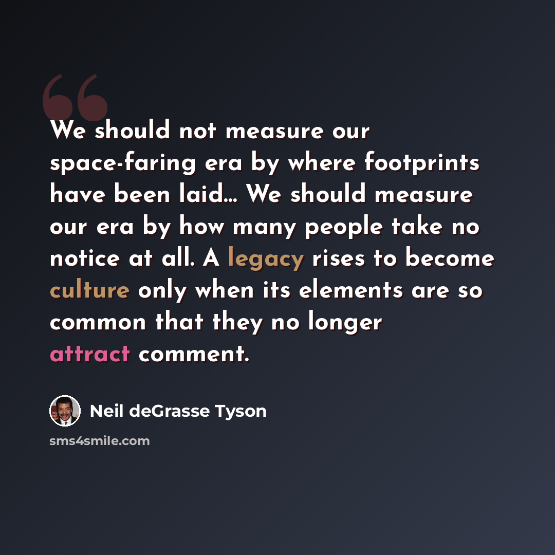 “We should not measure our space-faring era by where footprints have been laid… We should measure our era by how many people take no notice at all. A legacy rises to become culture only when its elements are so common that they no longer attract comment.” quote by Neil deGrasse Tyson
