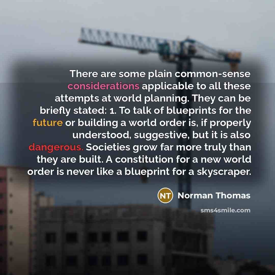 “There are some plain common-sense considerations applicable to all these attempts at world planning. They can be briefly stated: 1. To talk of blueprints for the future or building a world order is, if properly understood, suggestive, but it is also dangerous. Societies grow far more truly than…” quote by Norman Thomas