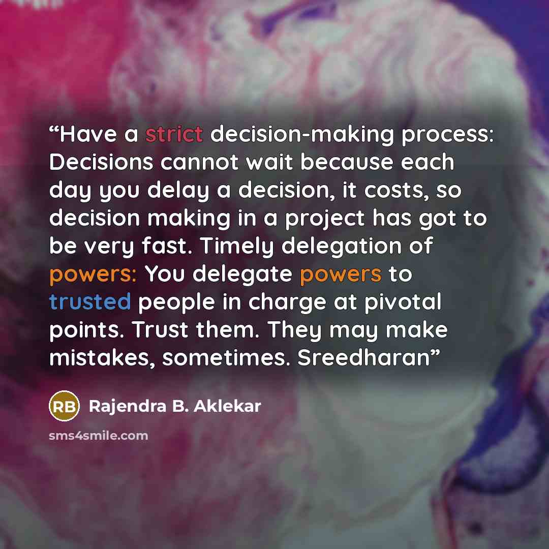 “Have a strict decision-making process: Decisions cannot wait because each day you delay a decision, it costs, so decision making in a project has got to be very fast. Timely delegation of powers: You delegate powers to trusted people in charge at pivotal points. Trust them. They may make mistakes…” quote by Rajendra B. Aklekar