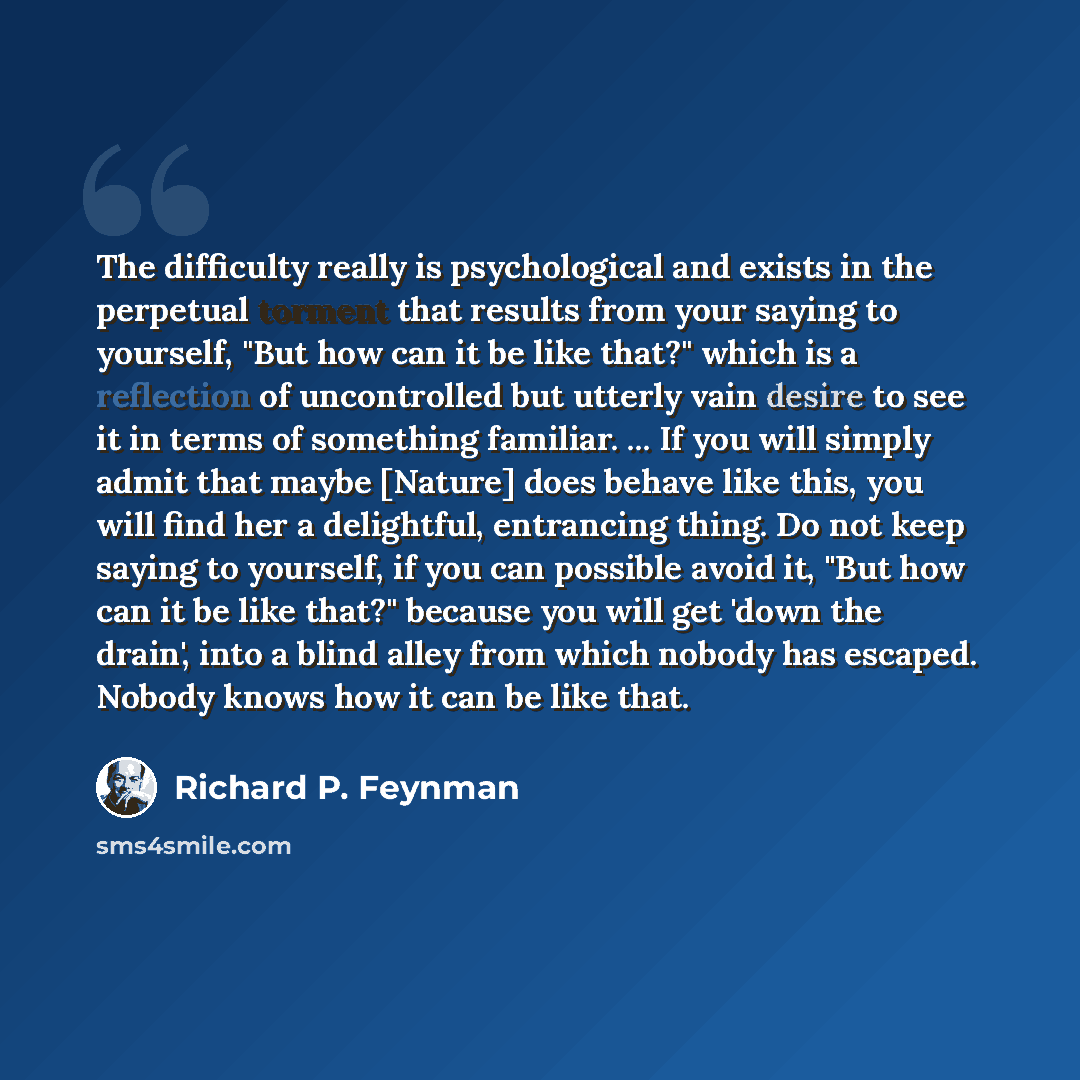 “The difficulty really is psychological and exists in the perpetual torment that results from your saying to yourself, "But how can it be like that?" which is a reflection of uncontrolled but utterly vain desire to see it in terms of something familiar. ... If you will simply admit that maybe…” quote by Richard P. Feynman