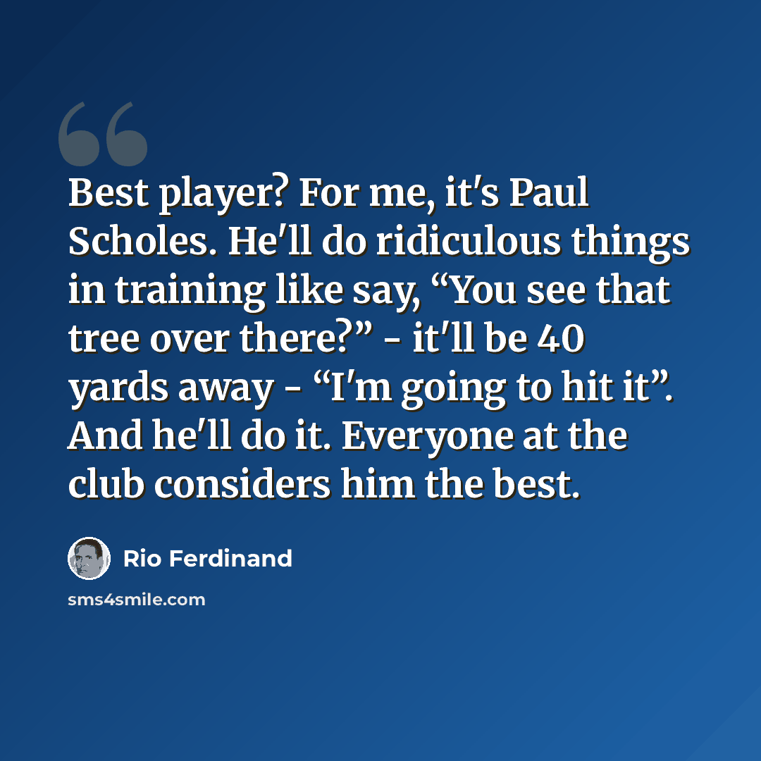 “Best player? For me, it's Paul Scholes. He'll do ridiculous things in training like say, “You see that tree over there?” - it'll be 40 yards away - “I'm going to hit it”. And he'll do it. Everyone at the club considers him the best.” quote by Rio Ferdinand