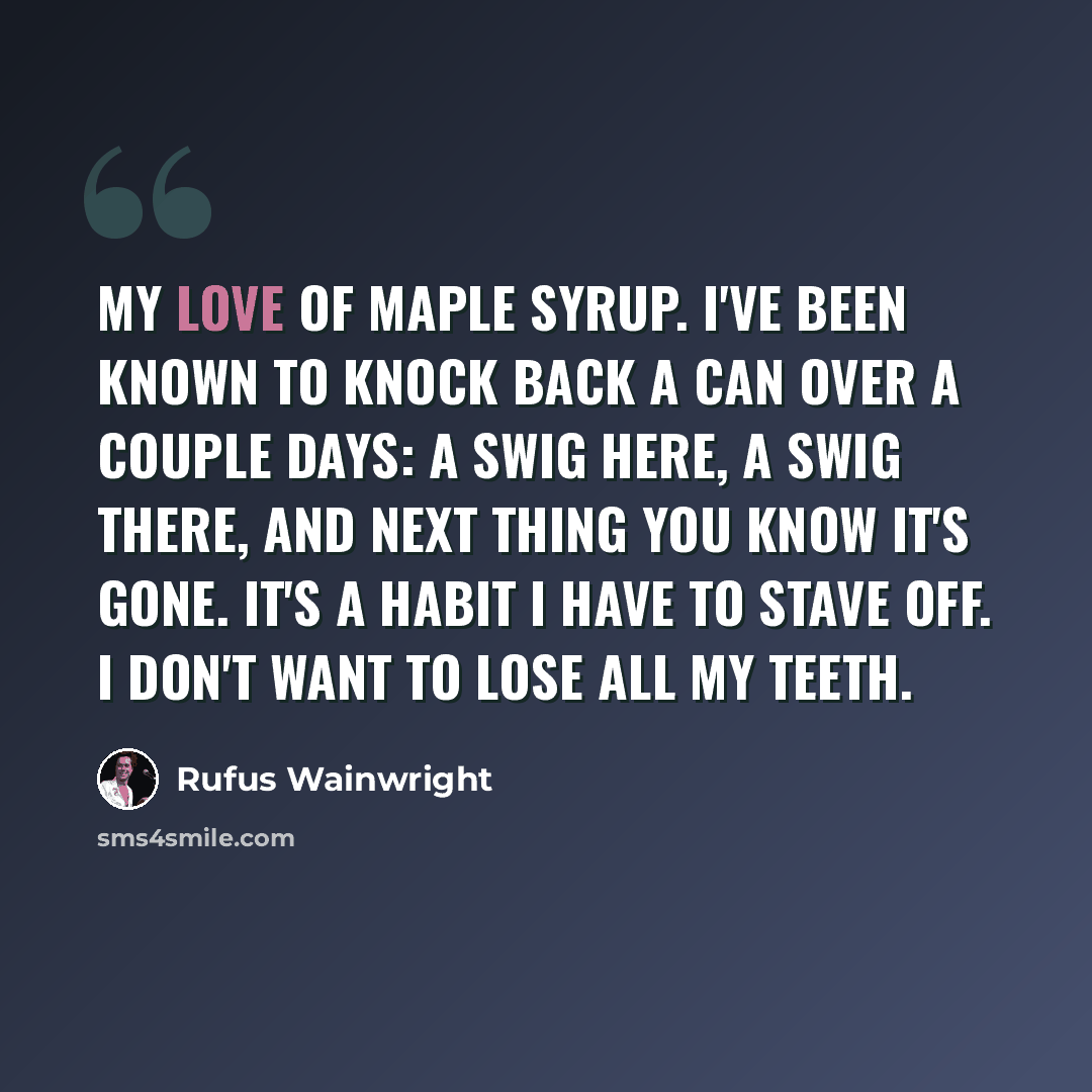 “My love of maple syrup. I've been known to knock back a can over a couple days: A swig here, a swig there, and next thing you know it's gone. It's a habit I have to stave off. I don't want to lose all my teeth.” quote by Rufus Wainwright