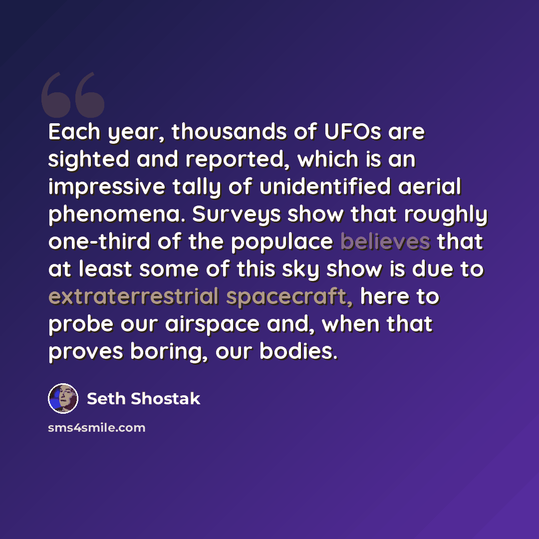 “Each year, thousands of UFOs are sighted and reported, which is an impressive tally of unidentified aerial phenomena. Surveys show that roughly one-third of the populace believes that at least some of this sky show is due to extraterrestrial spacecraft, here to probe our airspace and, when that…” quote by Seth Shostak