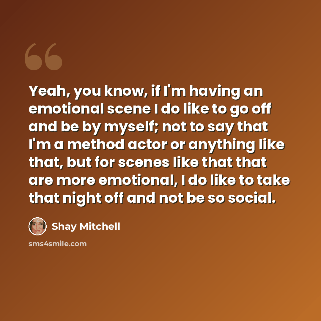 “Yeah, you know, if I'm having an emotional scene I do like to go off and be by myself; not to say that I'm a method actor or anything like that, but for scenes like that that are more emotional, I do like to take that night off and not be so social.” quote by Shay Mitchell