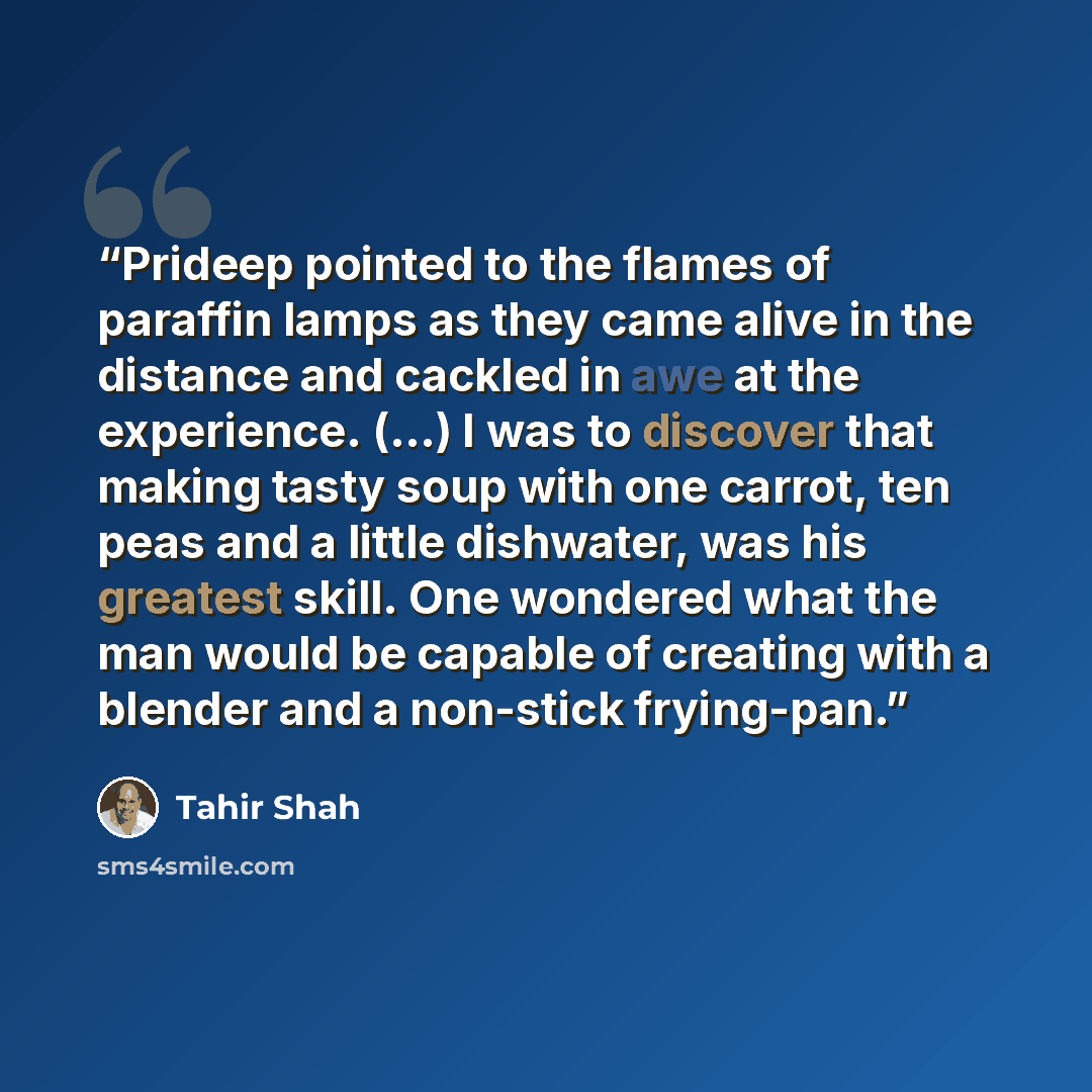 “Prideep pointed to the flames of paraffin lamps as they came alive in the distance and cackled in awe at the experience. (…) I was to discover that making tasty soup with one carrot, ten peas and a little dishwater, was his greatest skill. One wondered what the man would be capable of creating…” quote by Tahir Shah