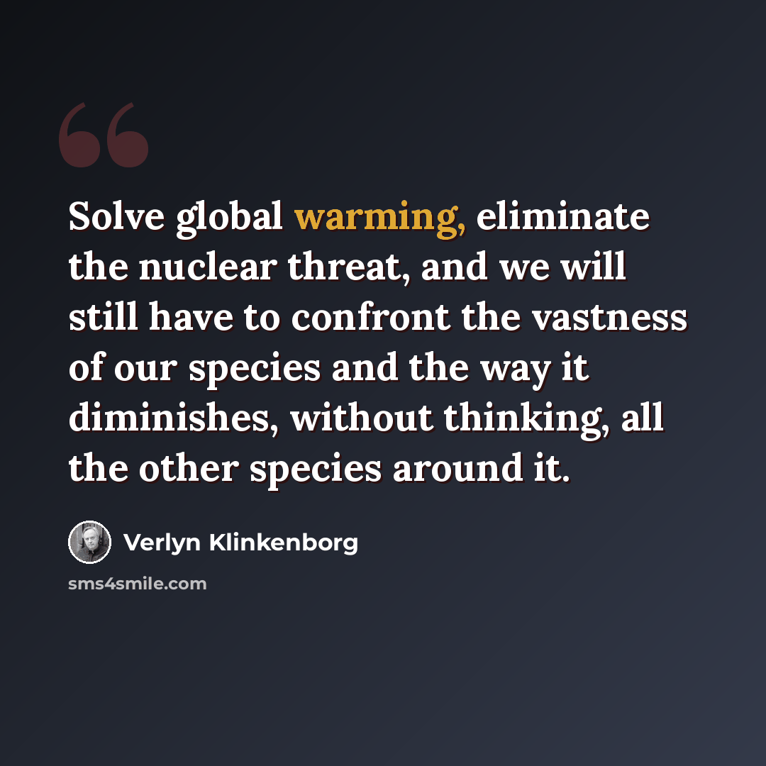 “Solve global warming, eliminate the nuclear threat, and we will still have to confront the vastness of our species and the way it diminishes, without thinking, all the other species around it.” quote by Verlyn Klinkenborg