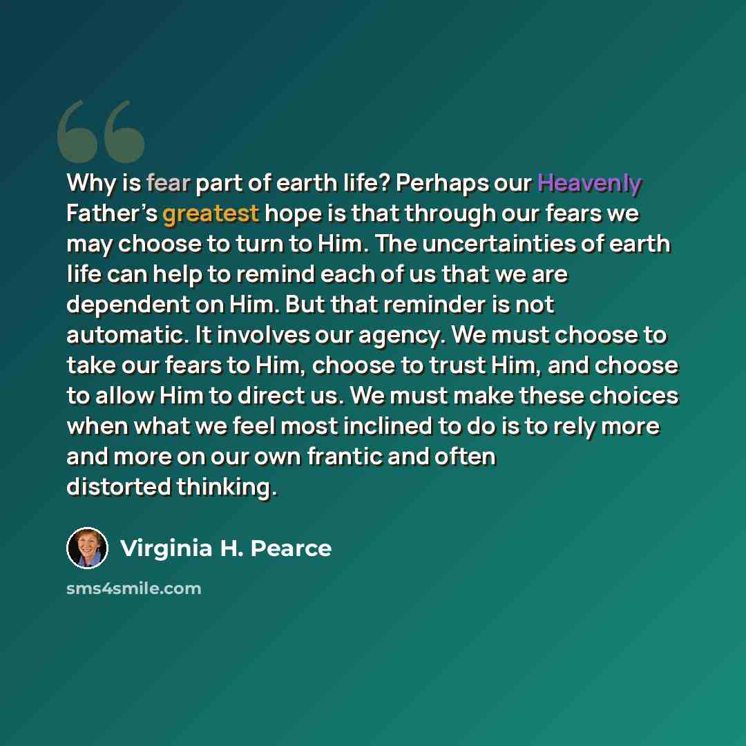 “Why is fear part of earth life? Perhaps our Heavenly Father’s greatest hope is that through our fears we may choose to turn to Him. The uncertainties of earth life can help to remind each of us that we are dependent on Him. But that reminder is not automatic. It involves our agency. We must choose…” quote by Virginia H. Pearce