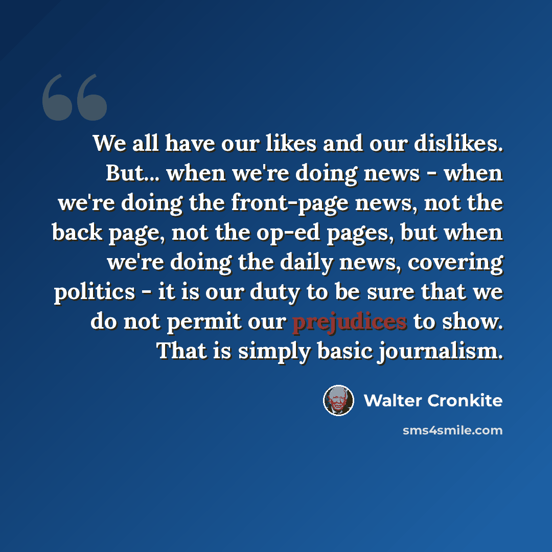“We all have our likes and our dislikes. But... when we're doing news - when we're doing the front-page news, not the back page, not the op-ed pages, but when we're doing the daily news, covering politics - it is our duty to be sure that we do not permit our prejudices to show. That is simply basic…” quote by Walter Cronkite