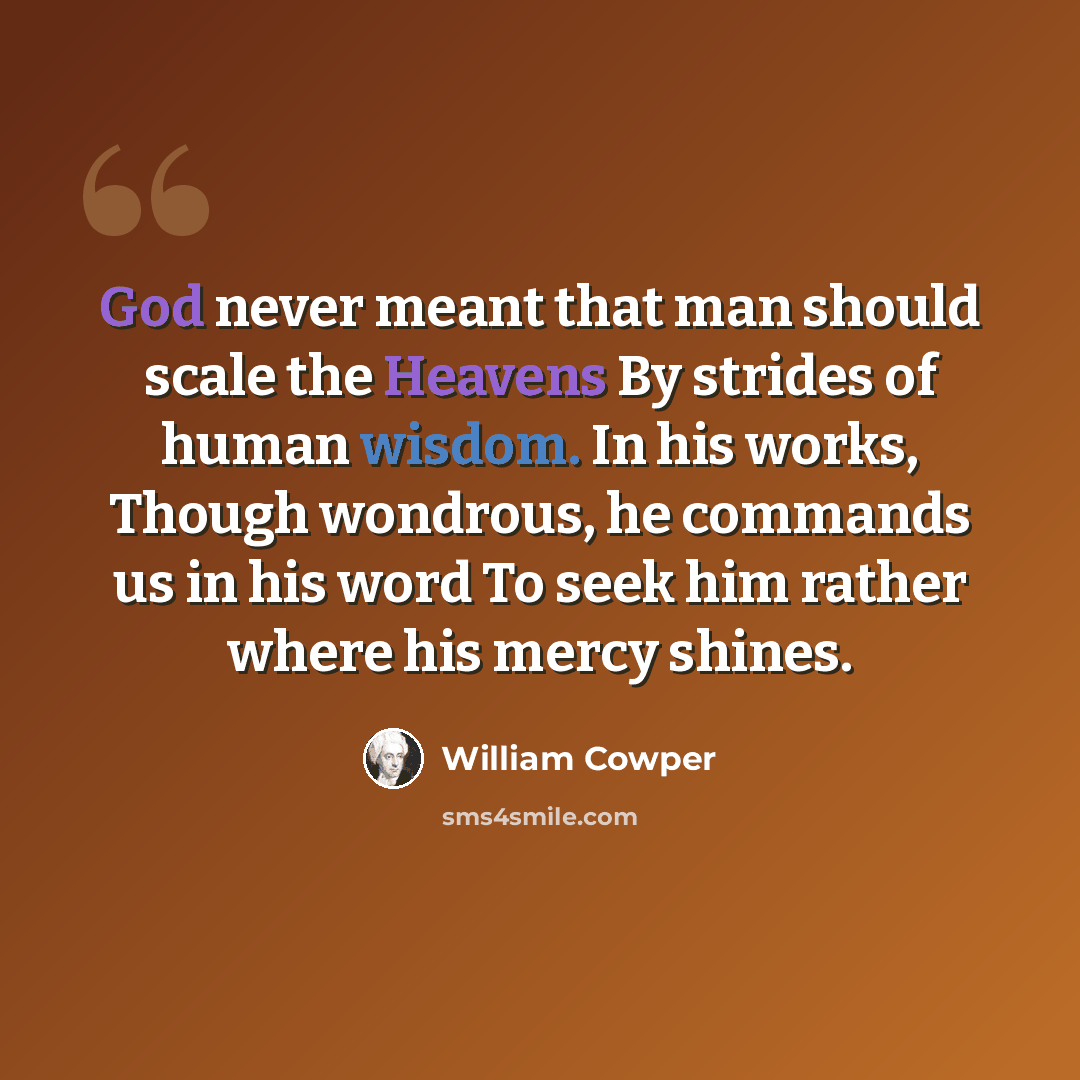 “God never meant that man should scale the Heavens By strides of human wisdom. In his works, Though wondrous, he commands us in his word To seek him rather where his mercy shines.” quote by William Cowper
