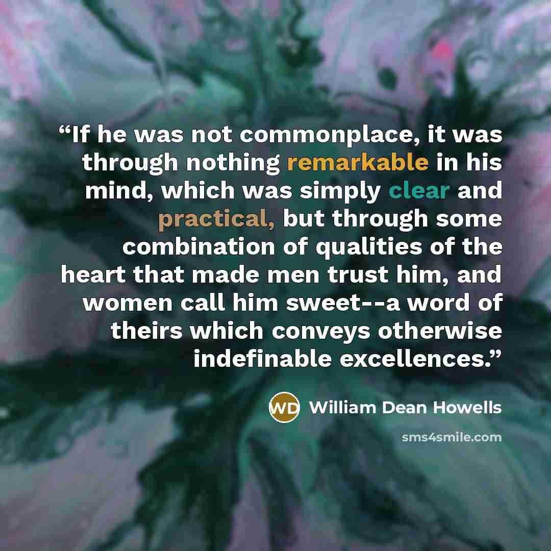 “If he was not commonplace, it was through nothing remarkable in his mind, which was simply clear and practical, but through some combination of qualities of the heart that made men trust him, and women call him sweet--a word of theirs which conveys otherwise indefinable excellences.” quote by William Dean Howells