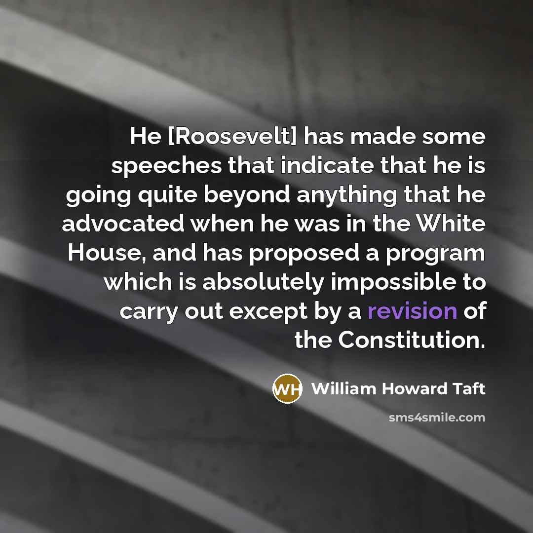 “He [Roosevelt] has made some speeches that indicate that he is going quite beyond anything that he advocated when he was in the White House, and has proposed a program which is absolutely impossible to carry out except by a revision of the Constitution.” quote by William Howard Taft