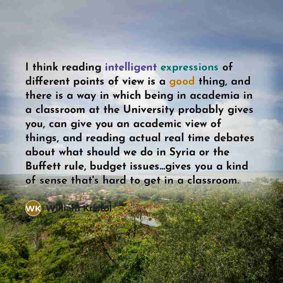 “I think reading intelligent expressions of different points of view is a good thing, and there is a way in which being in academia in a classroom at the University probably gives you, can give you an academic view of things, and reading actual real time debates about what should we do in Syria or…” quote by William Kristol