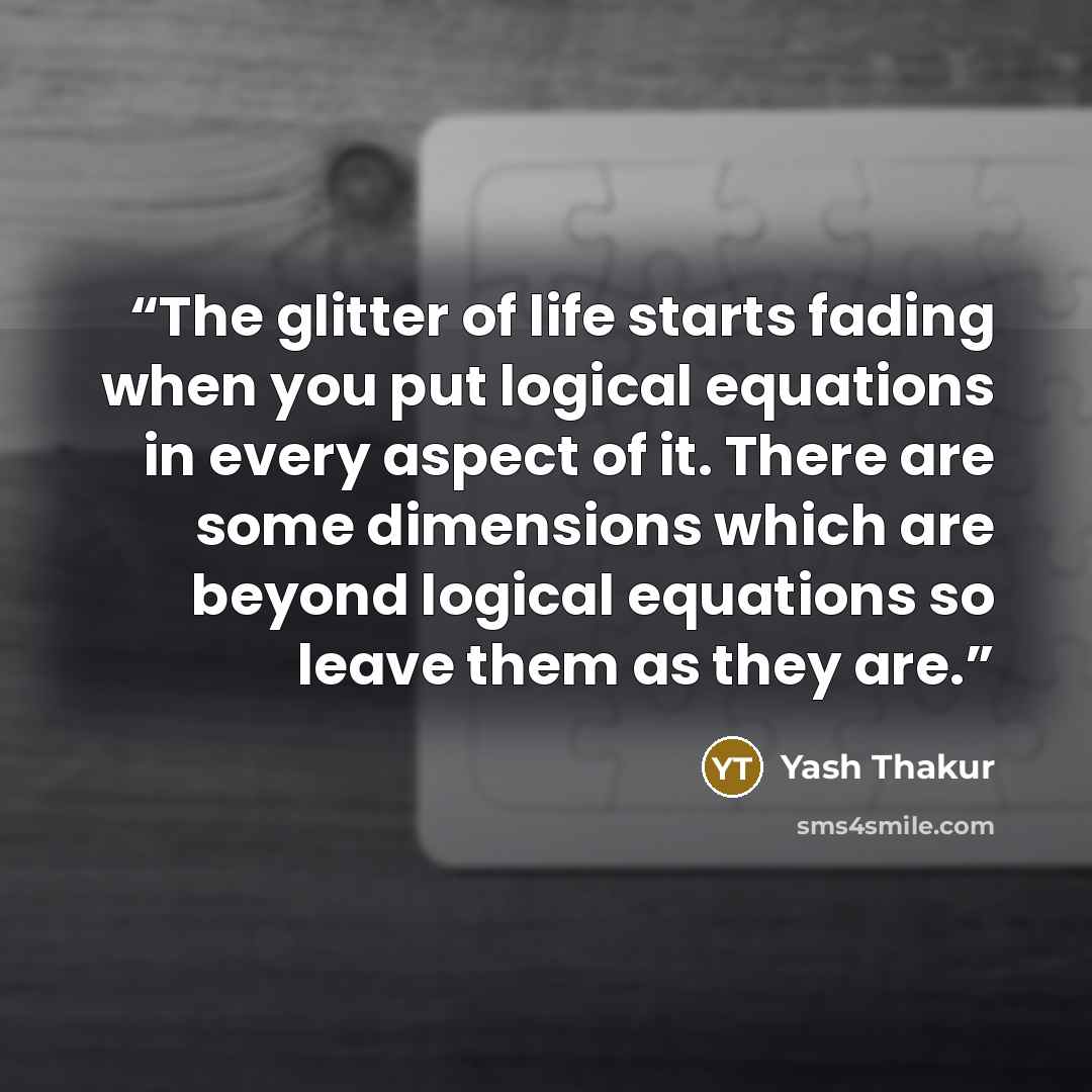 “The glitter of life starts fading when you put logical equations in every aspect of it. There are some dimensions which are beyond logical equations so leave them as they are.” quote by Yash Thakur