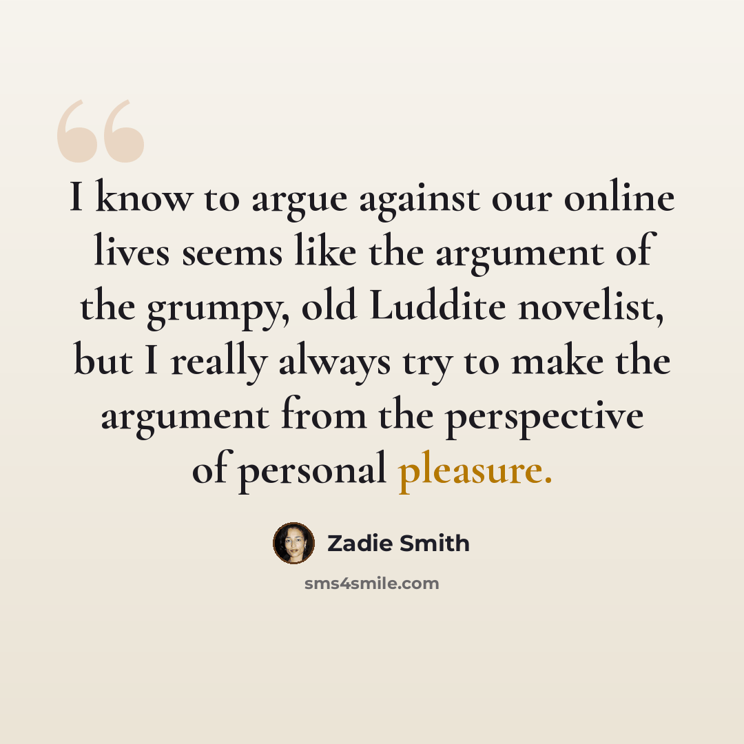 “I know to argue against our online lives seems like the argument of the grumpy, old Luddite novelist, but I really always try to make the argument from the perspective of personal pleasure.” quote by Zadie Smith