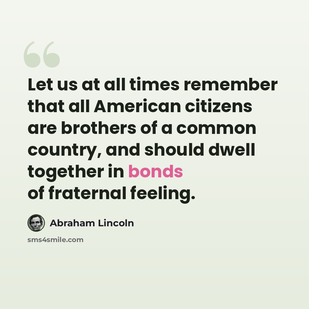 “Let us at all times remember that all American citizens are brothers of a common country, and should dwell together in bonds of fraternal feeling.” quote by Abraham Lincoln