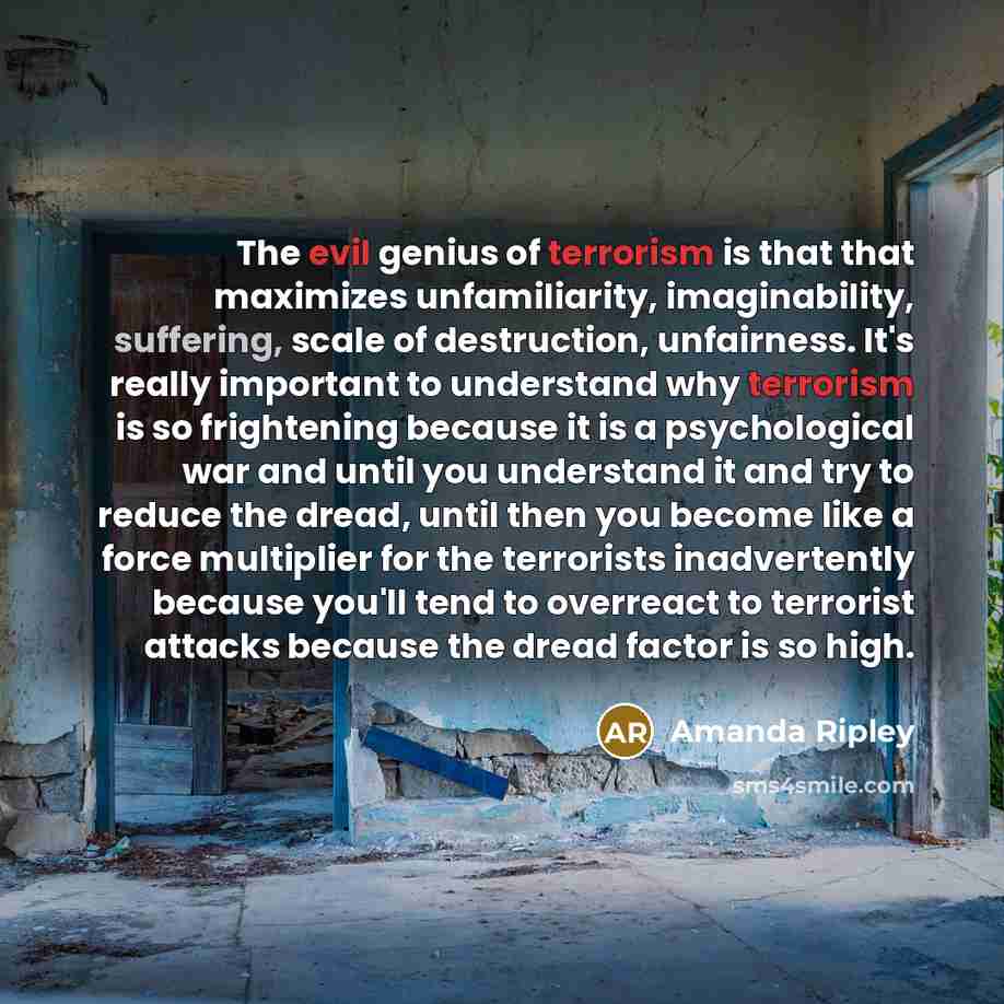 “The evil genius of terrorism is that that maximizes unfamiliarity, imaginability, suffering, scale of destruction, unfairness. It's really important to understand why terrorism is so frightening because it is a psychological war and until you understand it and try to reduce the dread, until then…” quote by Amanda Ripley