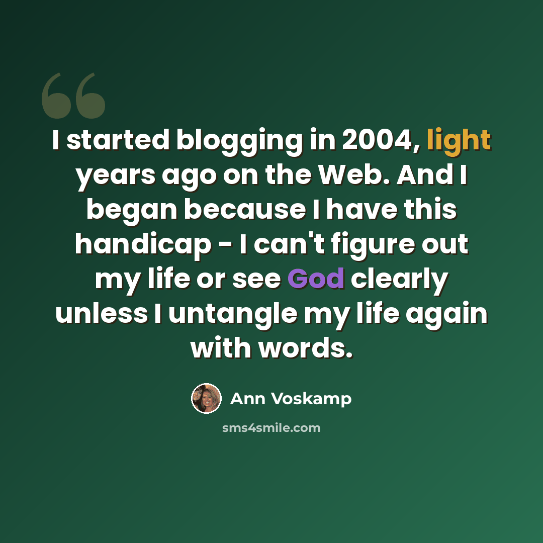 “I started blogging in 2004, light years ago on the Web. And I began because I have this handicap - I can't figure out my life or see God clearly unless I untangle my life again with words.” quote by Ann Voskamp