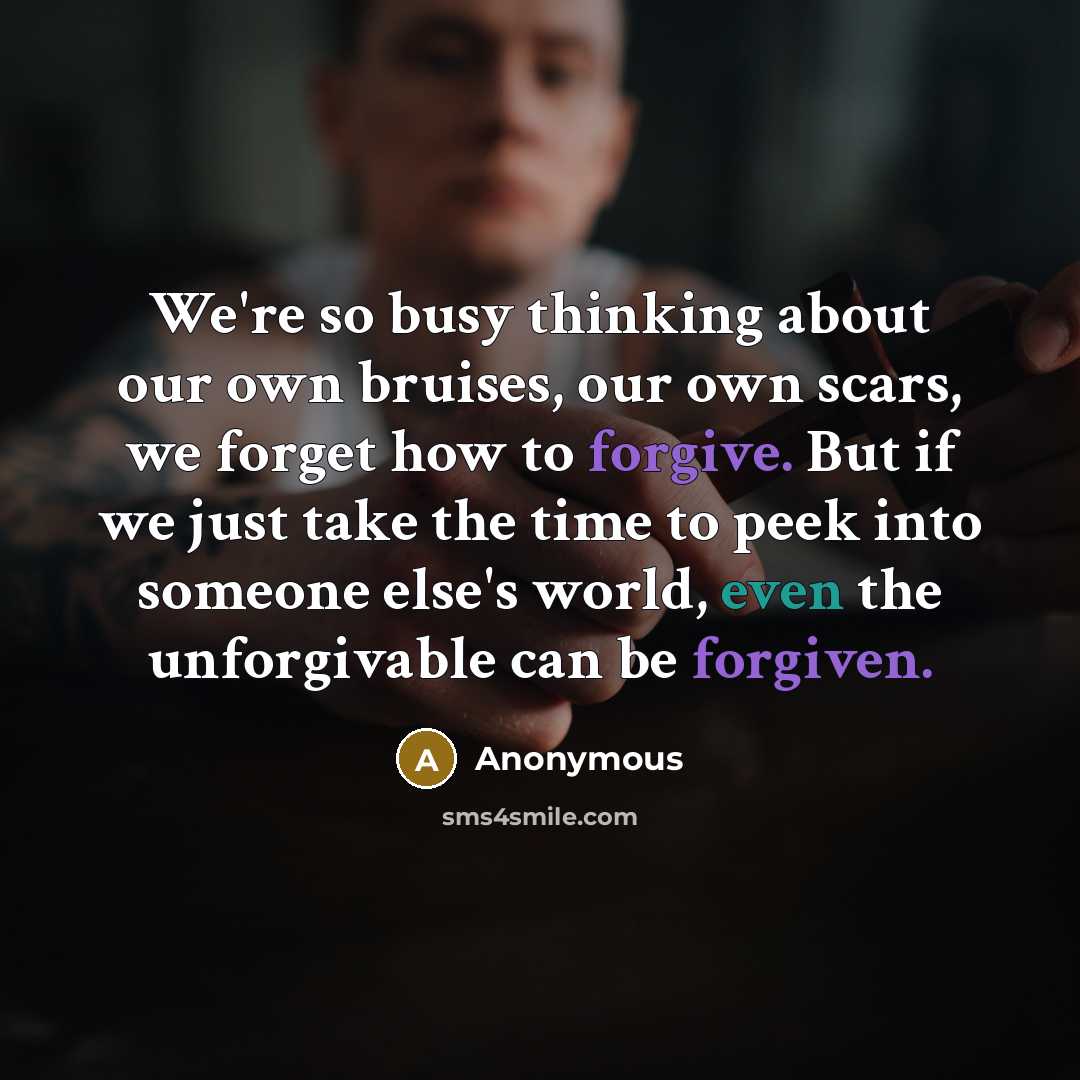 “We're so busy thinking about our own bruises, our own scars, we forget how to forgive. But if we just take the time to peek into someone else's world, even the unforgivable can be forgiven.” quote by Anonymous