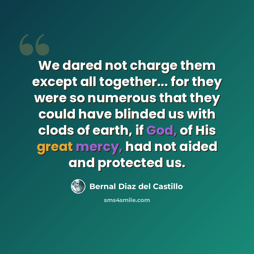 “We dared not charge them except all together... for they were so numerous that they could have blinded us with clods of earth, if God, of His great mercy, had not aided and protected us.” quote by Bernal Diaz del Castillo