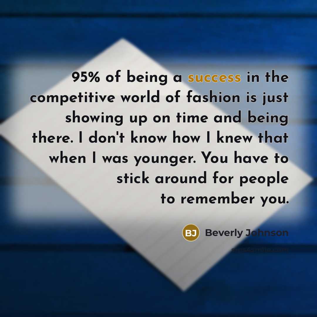 “95% of being a success in the competitive world of fashion is just showing up on time and being there. I don't know how I knew that when I was younger. You have to stick around for people to remember you.” quote by Beverly Johnson