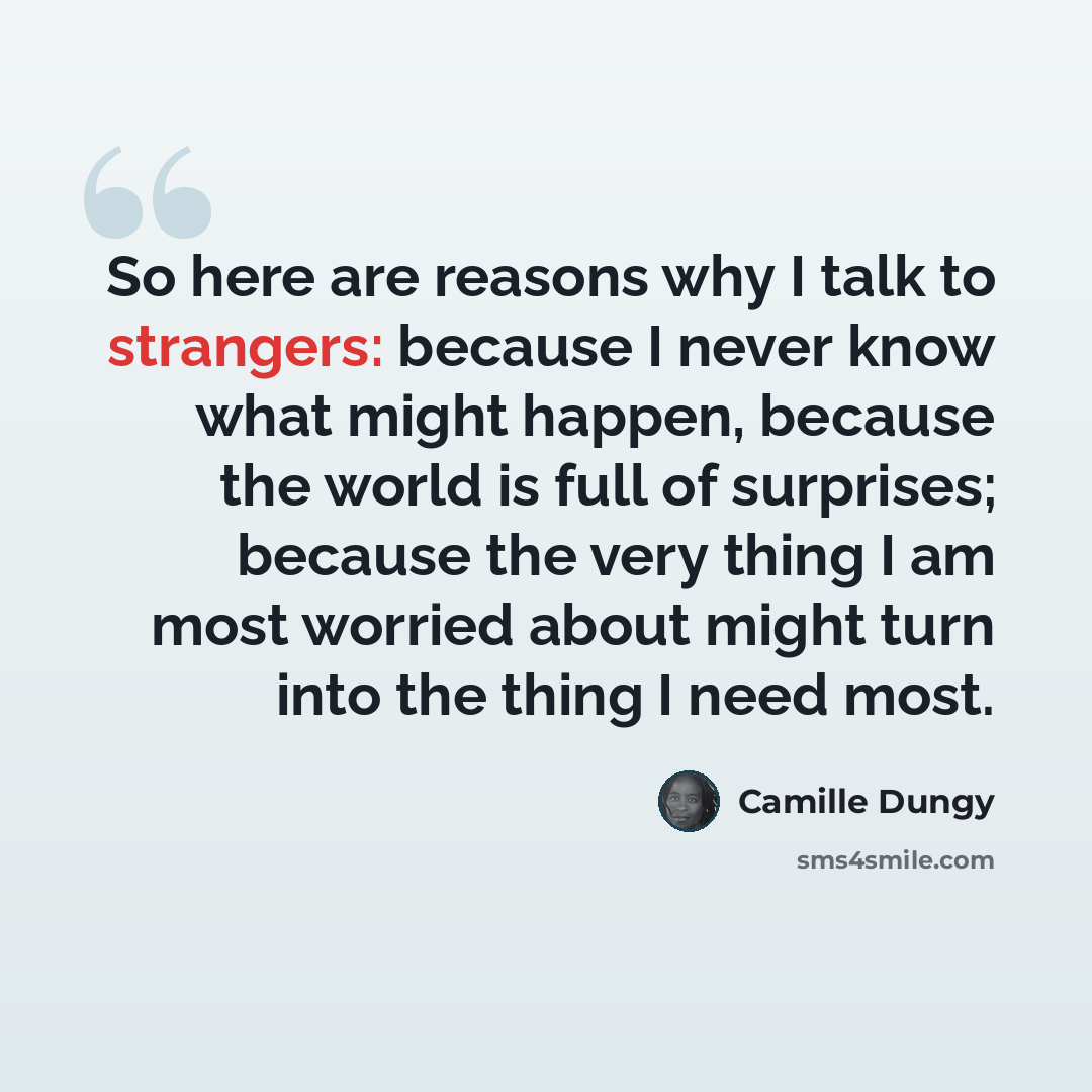 “So here are reasons why I talk to strangers: because I never know what might happen, because the world is full of surprises; because the very thing I am most worried about might turn into the thing I need most.” quote by Camille Dungy