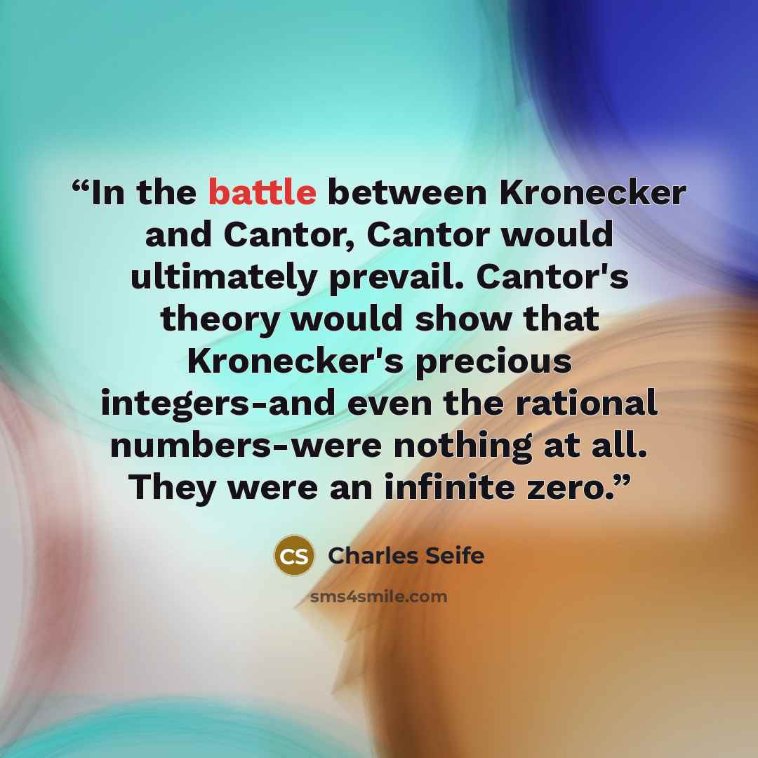 “In the battle between Kronecker and Cantor, Cantor would ultimately prevail. Cantor's theory would show that Kronecker's precious integers-and even the rational numbers-were nothing at all. They were an infinite zero.” quote by Charles Seife