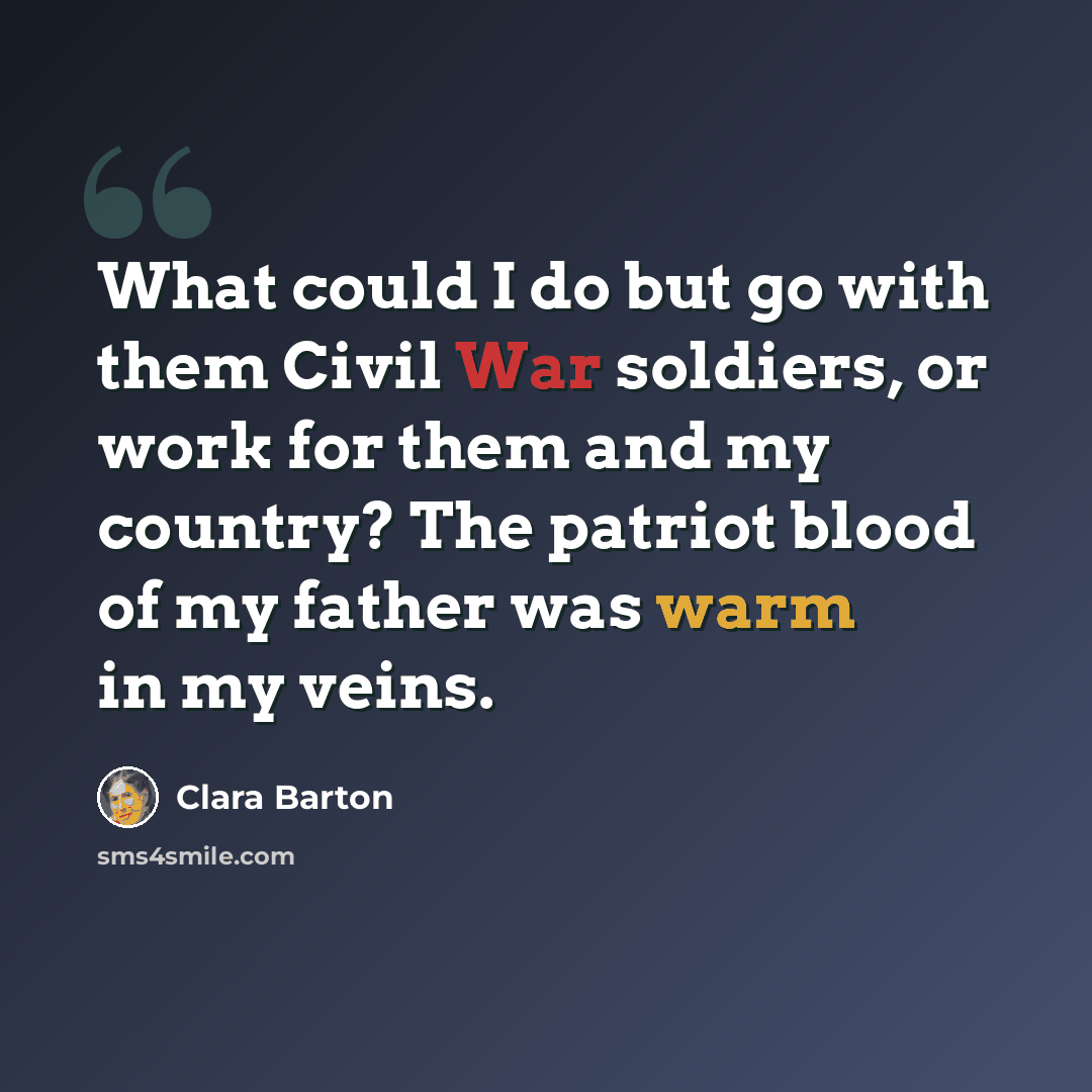 “What could I do but go with them Civil War soldiers, or work for them and my country? The patriot blood of my father was warm in my veins.” quote by Clara Barton