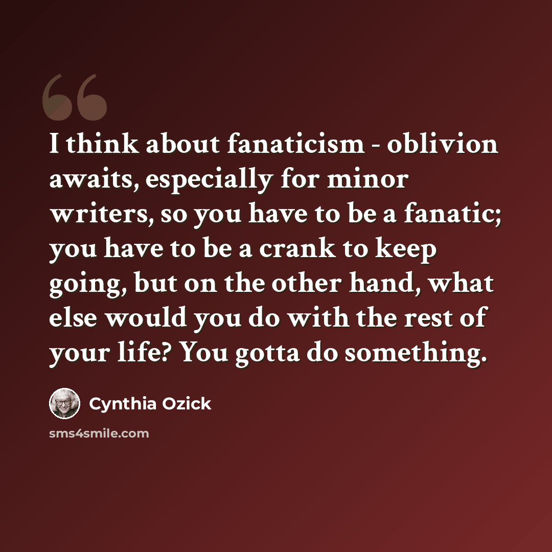 “I think about fanaticism - oblivion awaits, especially for minor writers, so you have to be a fanatic; you have to be a crank to keep going, but on the other hand, what else would you do with the rest of your life? You gotta do something.” quote by Cynthia Ozick