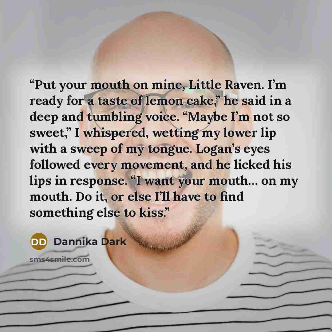 “Put your mouth on mine, Little Raven. I’m ready for a taste of lemon cake,” he said in a deep and tumbling voice. “Maybe I’m not so sweet,” I whispered, wetting my lower lip with a sweep of my tongue. Logan’s eyes followed every movement, and he licked his lips in response. “I want your mouth… on…” quote by Dannika Dark