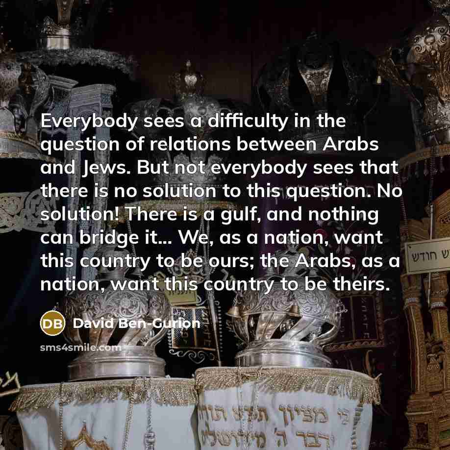 “Everybody sees a difficulty in the question of relations between Arabs and Jews. But not everybody sees that there is no solution to this question. No solution! There is a gulf, and nothing can bridge it... We, as a nation, want this country to be ours; the Arabs, as a nation, want this country to…” quote by David Ben-Gurion