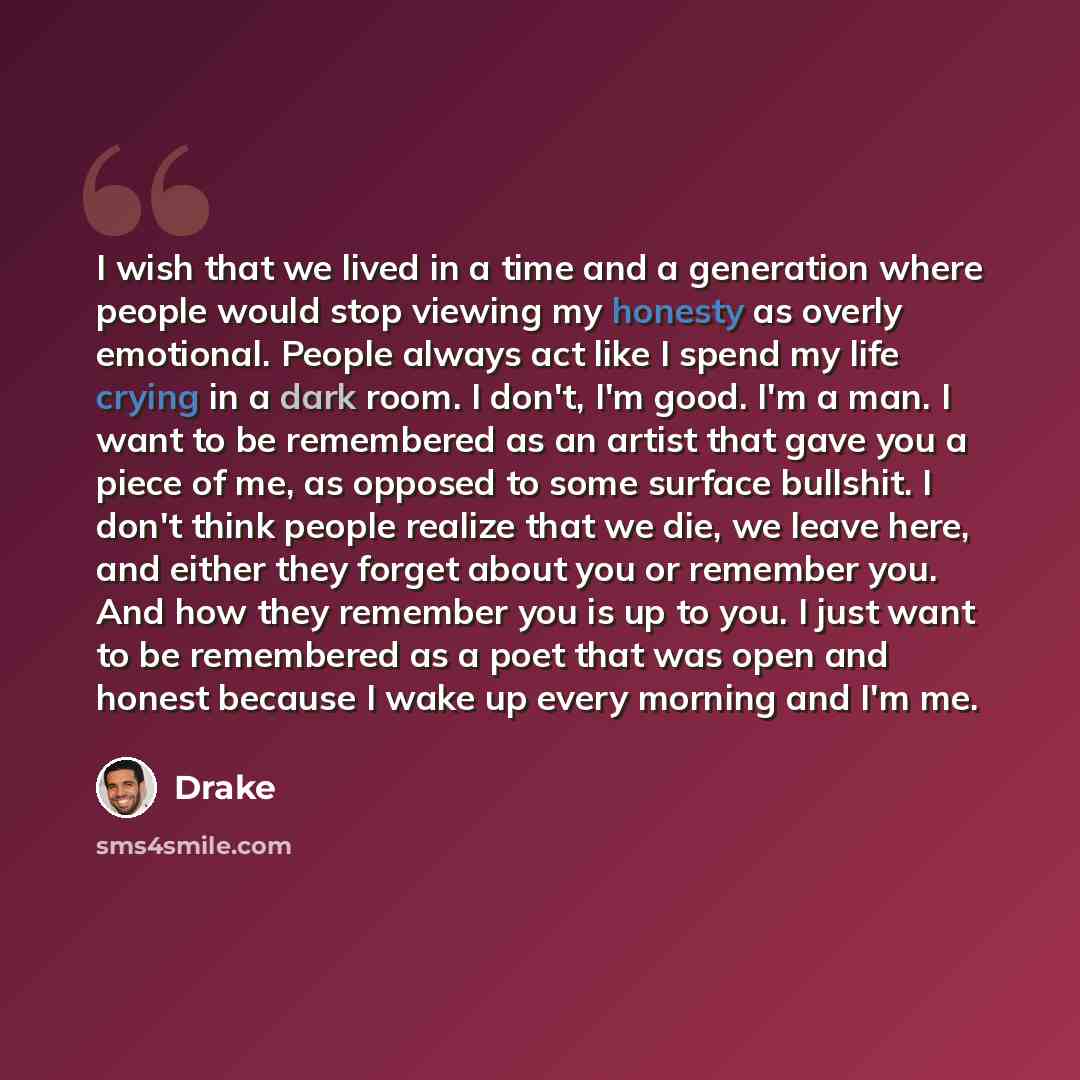 “I wish that we lived in a time and a generation where people would stop viewing my honesty as overly emotional. People always act like I spend my life crying in a dark room. I don't, I'm good. I'm a man. I want to be remembered as an artist that gave you a piece of me, as opposed to some surface…” quote by Drake