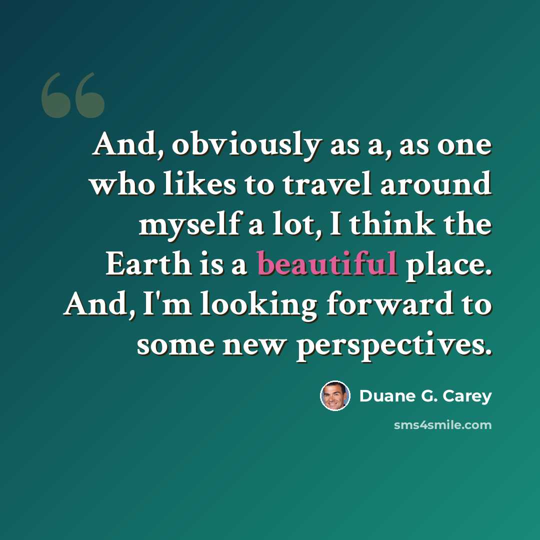 “And, obviously as a, as one who likes to travel around myself a lot, I think the Earth is a beautiful place. And, I'm looking forward to some new perspectives.” quote by Duane G. Carey
