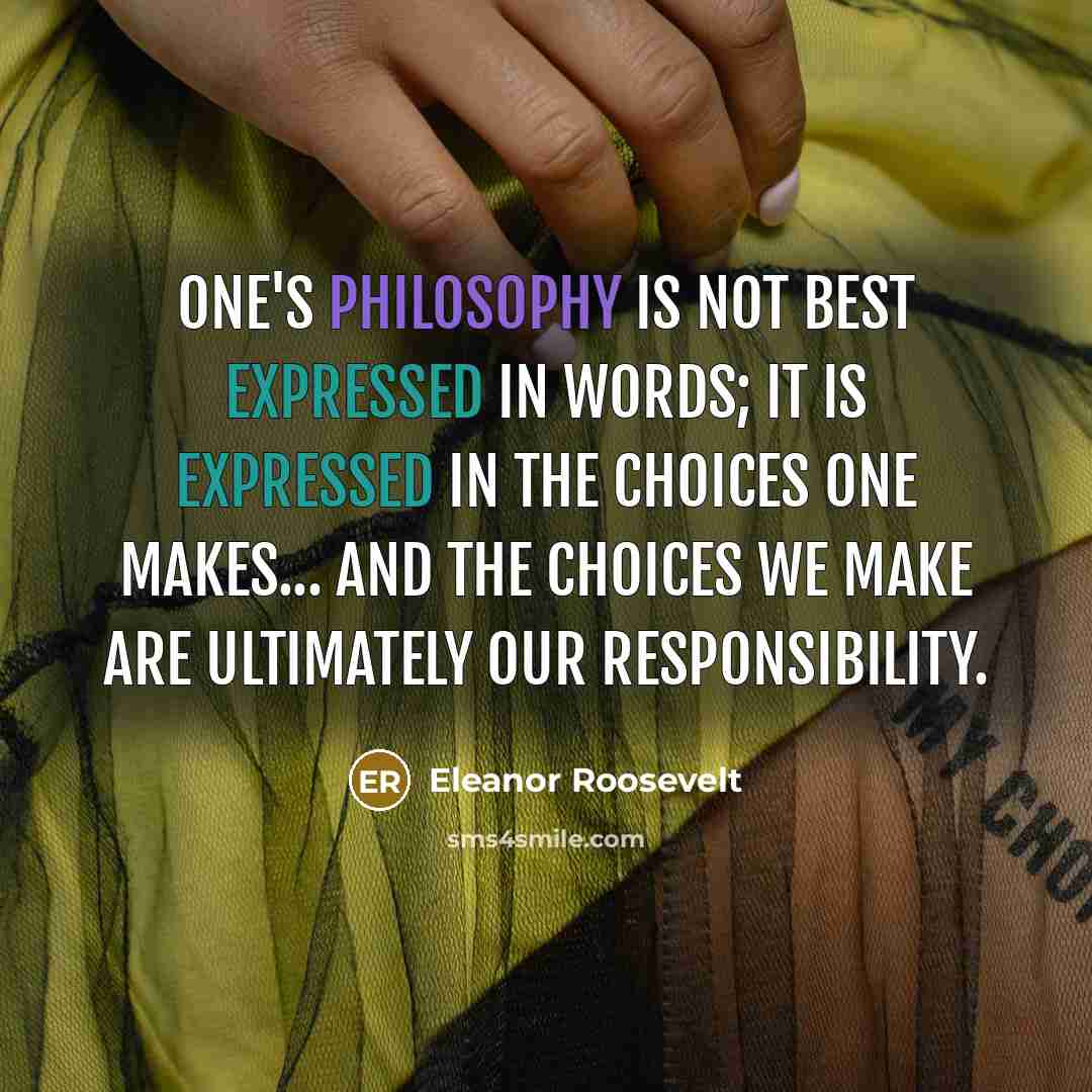 “One's philosophy is not best expressed in words; it is expressed in the choices one makes... and the choices we make are ultimately our responsibility.” quote by Eleanor Roosevelt