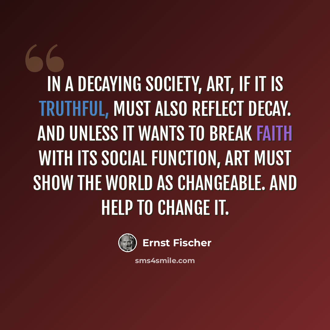 “In a decaying society, art, if it is truthful, must also reflect decay. And unless it wants to break faith with its social function, art must show the world as changeable. And help to change it.” quote by Ernst Fischer