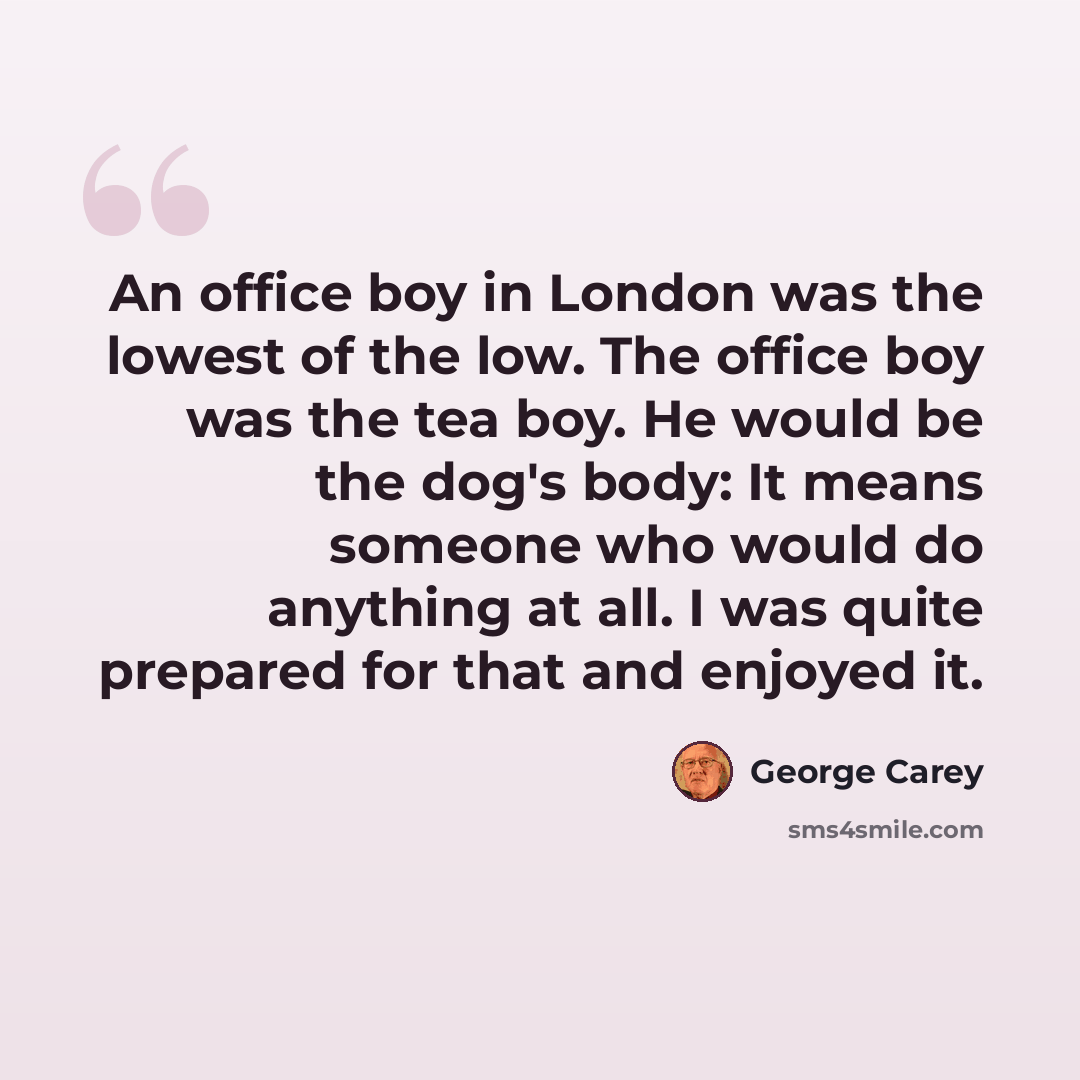 “An office boy in London was the lowest of the low. The office boy was the tea boy. He would be the dog's body: It means someone who would do anything at all. I was quite prepared for that and enjoyed it.” quote by George Carey