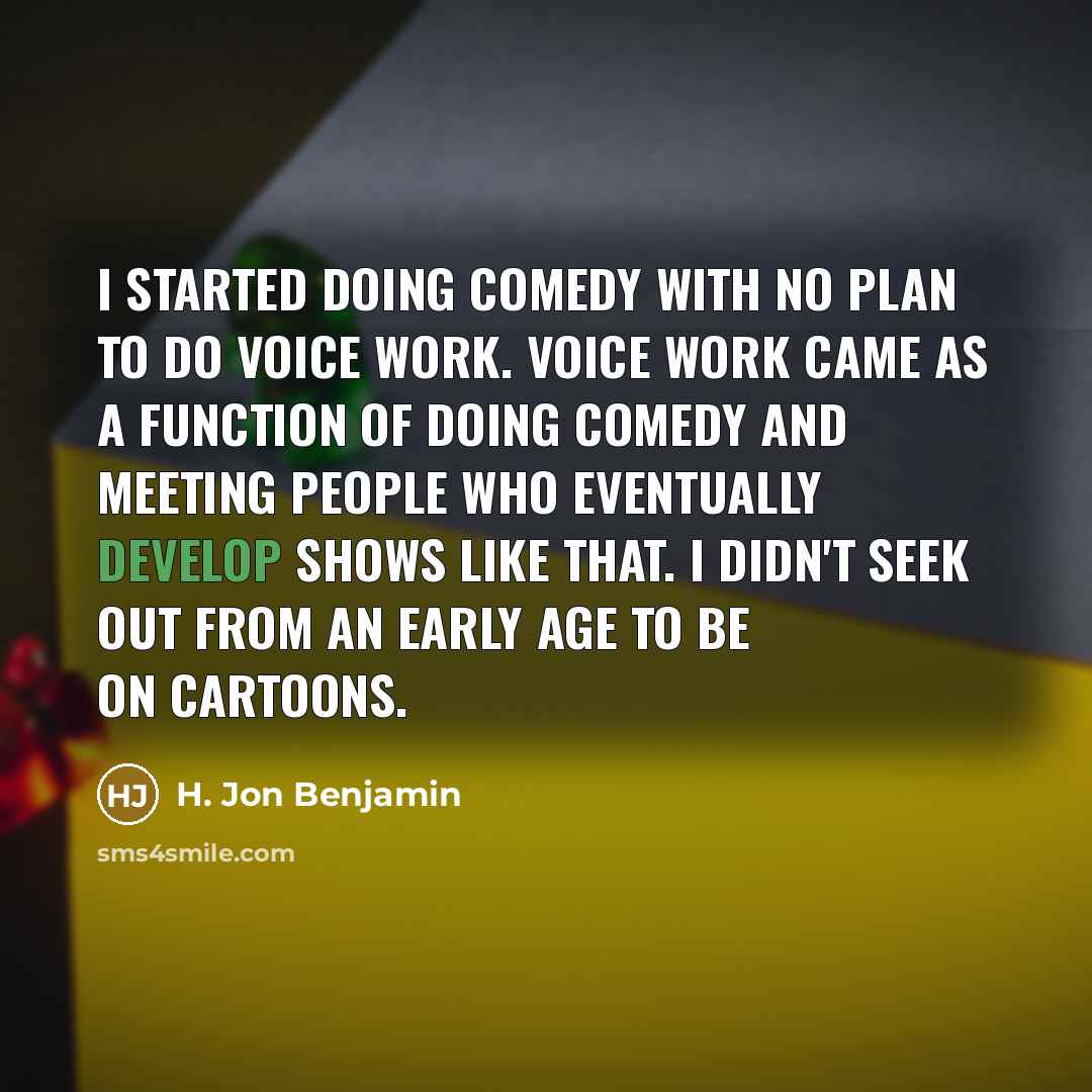 “I started doing comedy with no plan to do voice work. Voice work came as a function of doing comedy and meeting people who eventually develop shows like that. I didn't seek out from an early age to be on cartoons.” quote by H. Jon Benjamin