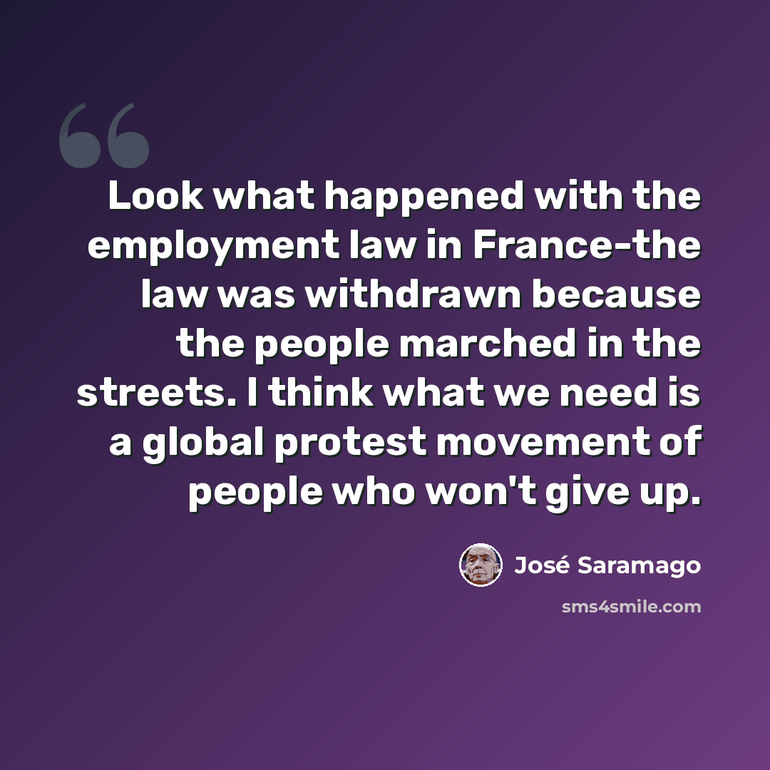 “Look what happened with the employment law in France-the law was withdrawn because the people marched in the streets. I think what we need is a global protest movement of people who won't give up.” quote by Jose Saramago
