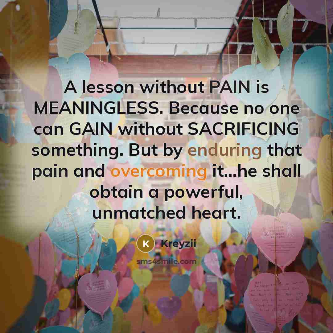 “A lesson without PAIN is MEANINGLESS. Because no one can GAIN without SACRIFICING something. But by enduring that pain and overcoming it...he shall obtain a powerful, unmatched heart.” quote by Kreyzii